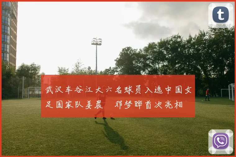 武汉车谷江大六名球员入选中国女足国家队姜晨璟邓梦晔首次亮相
