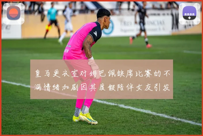 皇马更衣室对姆巴佩缺席比赛的不满情绪加剧因其度假陪伴女友引发争议