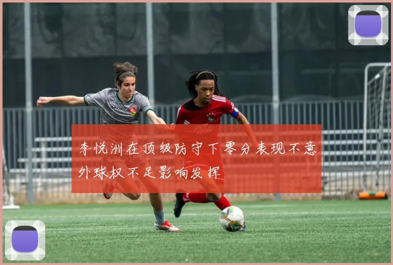 李悦洲在顶级防守下零分表现不意外球权不足影响发挥