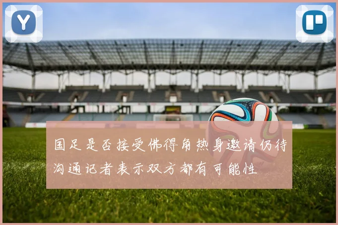国足是否接受佛得角热身邀请仍待沟通记者表示双方都有可能性