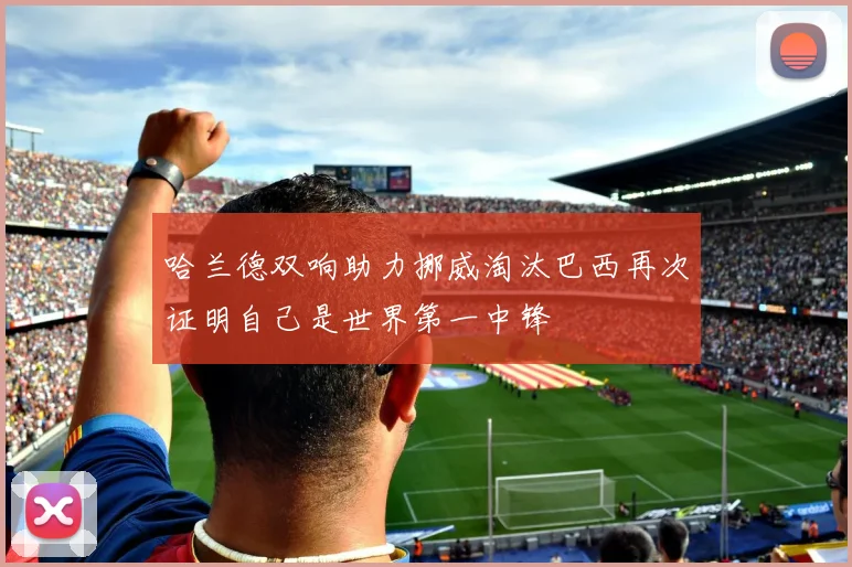 哈兰德双响助力挪威淘汰巴西再次证明自己是世界第一中锋