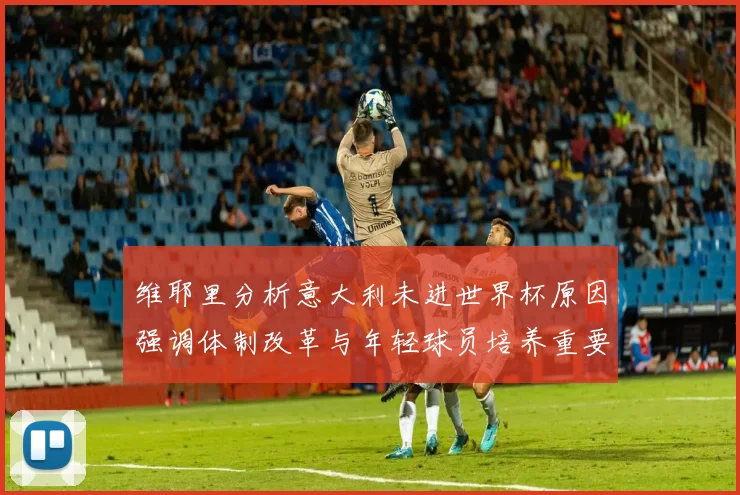 维耶里分析意大利未进世界杯原因强调体制改革与年轻球员培养重要性
