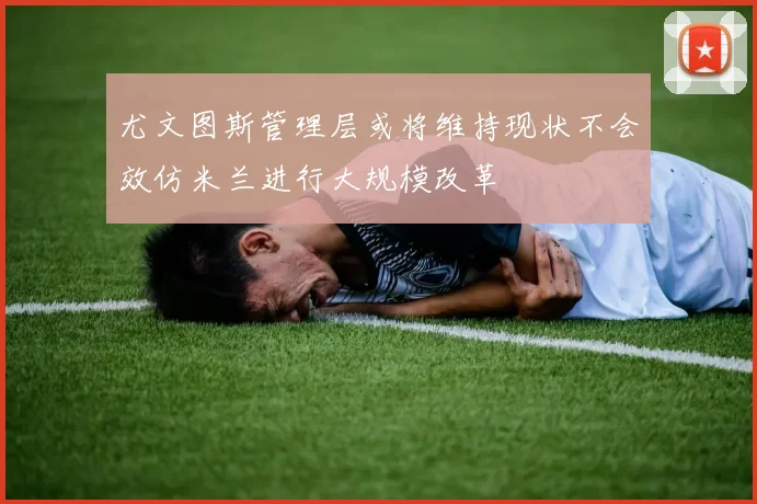 尤文图斯管理层或将维持现状不会效仿米兰进行大规模改革