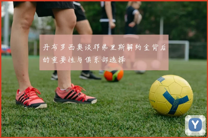 丹布罗西奥谈邓弗里斯解约金背后的重要性与俱乐部选择