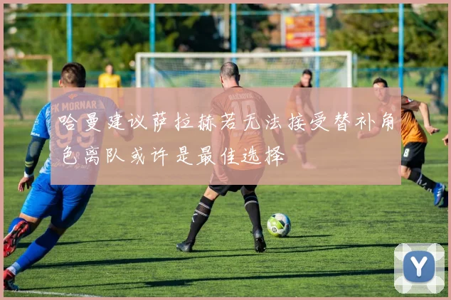 哈曼建议萨拉赫若无法接受替补角色离队或许是最佳选择