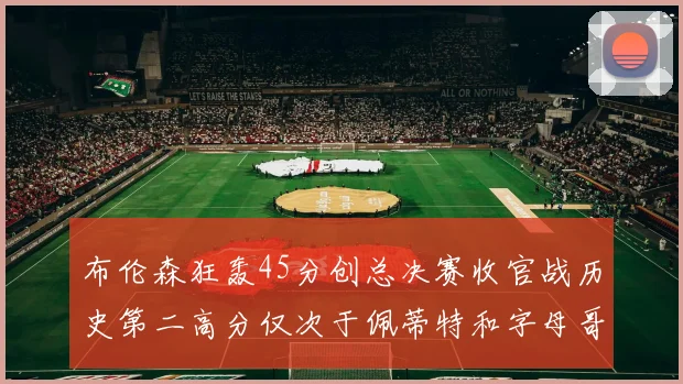 布伦森狂轰45分创总决赛收官战历史第二高分仅次于佩蒂特和字母哥