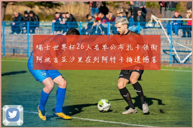 瑞士世界杯26人名单公布扎卡领衔阿坎吉亚沙里在列阿特卡梅遗憾落选