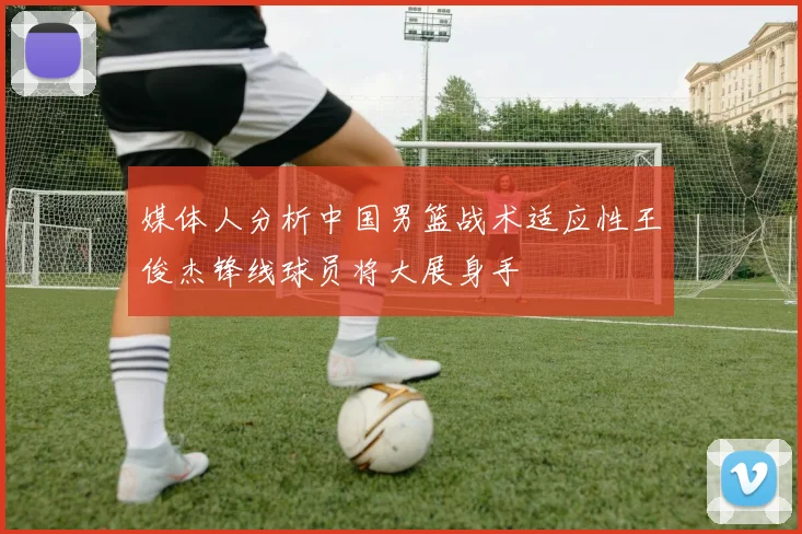 媒体人分析中国男篮战术适应性王俊杰锋线球员将大展身手