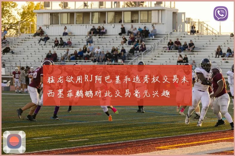 猛龙欲用RJ阿巴基和选秀权交易米西墨菲鹈鹕对此交易毫无兴趣